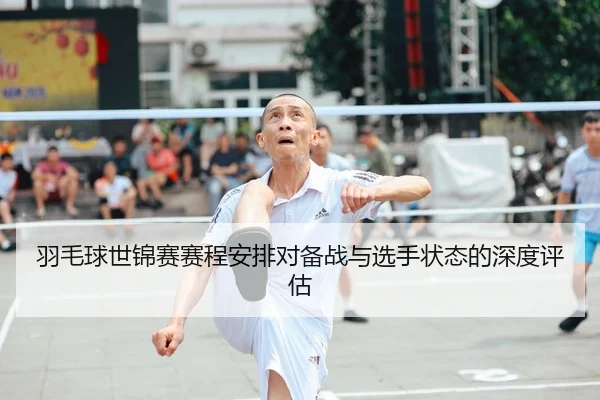 羽毛球世锦赛赛程安排对备战与选手状态的深度评估